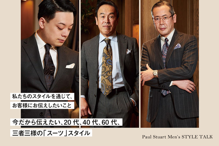 【Paul Stuart Men’s STYLE TALK】
～私たちのスタイルを通じて、お客様にお伝えしたいこと～
今だから伝えたい、20代、40代、60代、三者三様の「スーツ」スタイル